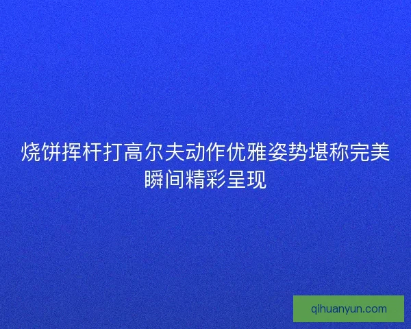 烧饼挥杆打高尔夫动作优雅姿势堪称完美瞬间精彩呈现