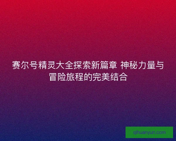 赛尔号精灵大全探索新篇章 神秘力量与冒险旅程的完美结合
