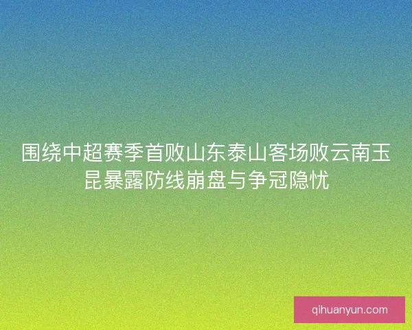 围绕中超赛季首败山东泰山客场败云南玉昆暴露防线崩盘与争冠隐忧